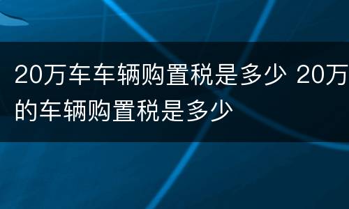 20万车车辆购置税是多少 20万的车辆购置税是多少