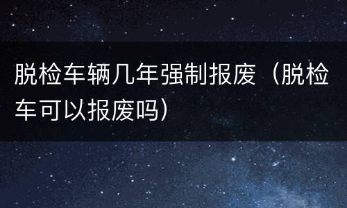 脱检车辆几年强制报废（脱检车可以报废吗）