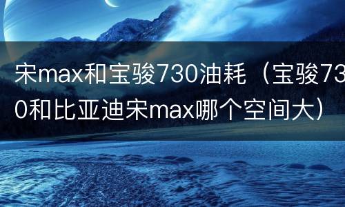 宋max和宝骏730油耗（宝骏730和比亚迪宋max哪个空间大）