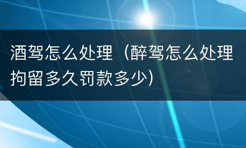 酒驾怎么处理（醉驾怎么处理拘留多久罚款多少）