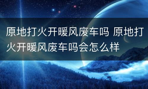 原地打火开暖风废车吗 原地打火开暖风废车吗会怎么样