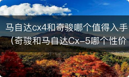 马自达cx4和奇骏哪个值得入手（奇骏和马自达Cx-5哪个性价比高）