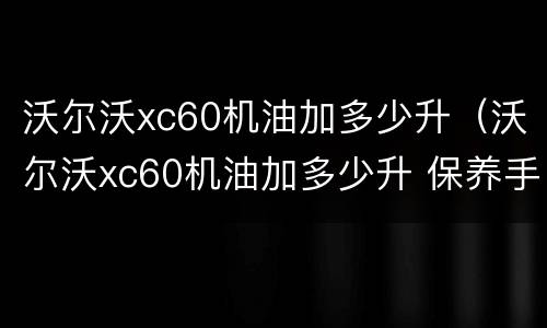 沃尔沃xc60机油加多少升（沃尔沃xc60机油加多少升 保养手册）