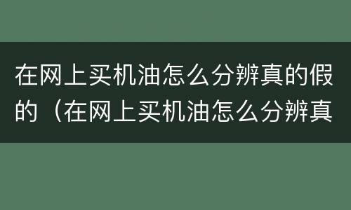 在网上买机油怎么分辨真的假的（在网上买机油怎么分辨真的假的呢）