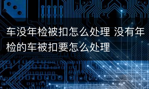 车没年检被扣怎么处理 没有年检的车被扣要怎么处理