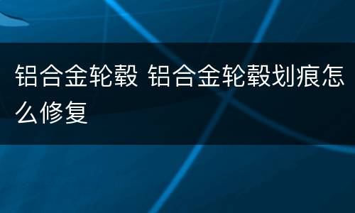 铝合金轮毂 铝合金轮毂划痕怎么修复