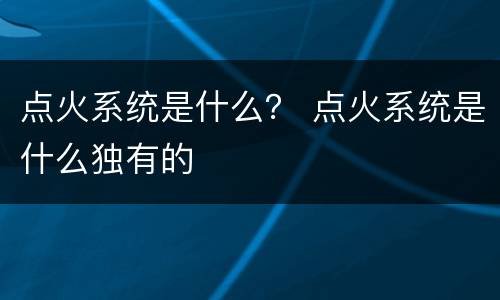 点火系统是什么？ 点火系统是什么独有的