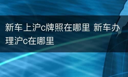 新车上沪c牌照在哪里 新车办理沪c在哪里