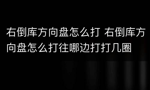 右倒库方向盘怎么打 右倒库方向盘怎么打往哪边打打几圈