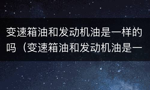 变速箱油和发动机油是一样的吗（变速箱油和发动机油是一样的吗）