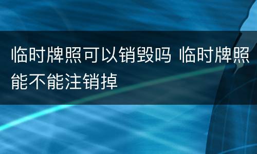 临时牌照可以销毁吗 临时牌照能不能注销掉