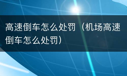 高速倒车怎么处罚（机场高速倒车怎么处罚）