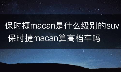 保时捷macan是什么级别的suv 保时捷macan算高档车吗