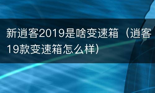 新逍客2019是啥变速箱（逍客19款变速箱怎么样）