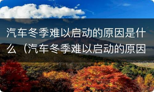 汽车冬季难以启动的原因是什么（汽车冬季难以启动的原因是什么引起的）