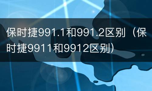 保时捷991.1和991.2区别（保时捷9911和9912区别）