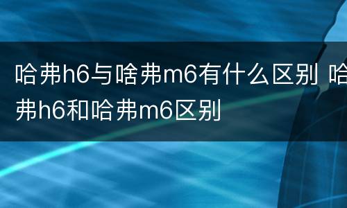 哈弗h6与啥弗m6有什么区别 哈弗h6和哈弗m6区别