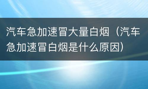 汽车急加速冒大量白烟（汽车急加速冒白烟是什么原因）