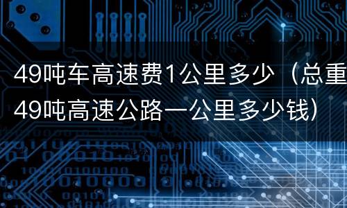 49吨车高速费1公里多少（总重49吨高速公路一公里多少钱）