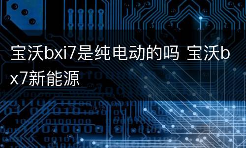 宝沃bxi7是纯电动的吗 宝沃bx7新能源