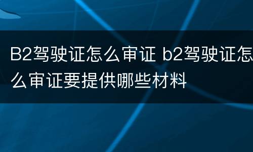 B2驾驶证怎么审证 b2驾驶证怎么审证要提供哪些材料