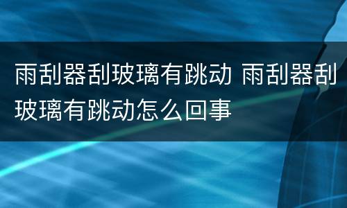 雨刮器刮玻璃有跳动 雨刮器刮玻璃有跳动怎么回事