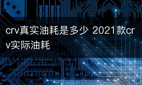 crv真实油耗是多少 2021款crv实际油耗