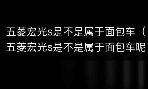 五菱宏光s是不是属于面包车（五菱宏光s是不是属于面包车呢）