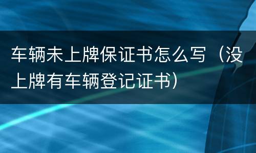 车辆未上牌保证书怎么写（没上牌有车辆登记证书）