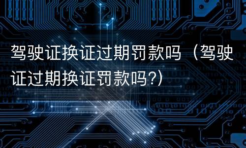 驾驶证换证过期罚款吗（驾驶证过期换证罚款吗?）