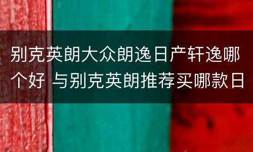 别克英朗大众朗逸日产轩逸哪个好 与别克英朗推荐买哪款日产轩逸