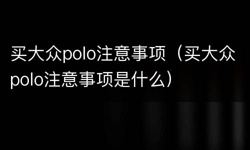 买大众polo注意事项（买大众polo注意事项是什么）