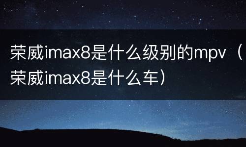 荣威imax8是什么级别的mpv（荣威imax8是什么车）