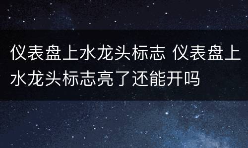 仪表盘上水龙头标志 仪表盘上水龙头标志亮了还能开吗