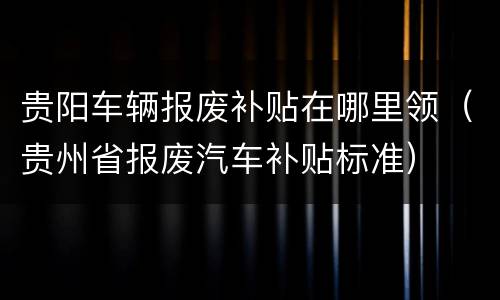 贵阳车辆报废补贴在哪里领（贵州省报废汽车补贴标准）