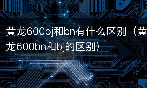 黄龙600bj和bn有什么区别（黄龙600bn和bj的区别）