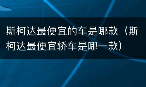 斯柯达最便宜的车是哪款（斯柯达最便宜轿车是哪一款）