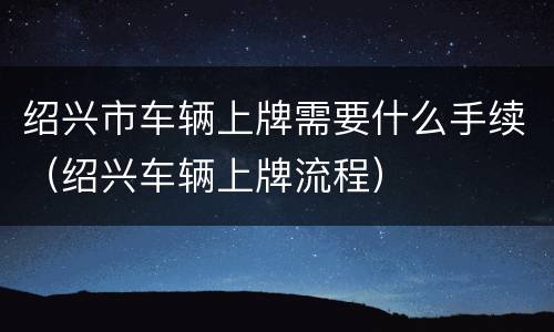 绍兴市车辆上牌需要什么手续（绍兴车辆上牌流程）