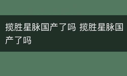 揽胜星脉国产了吗 揽胜星脉国产了吗