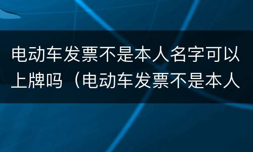 电动车发票不是本人名字可以上牌吗（电动车发票不是本人名字可以上牌吗安全吗）