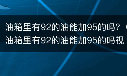 油箱里有92的油能加95的吗?（油箱里有92的油能加95的吗视频）