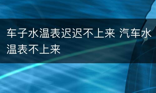 车子水温表迟迟不上来 汽车水温表不上来