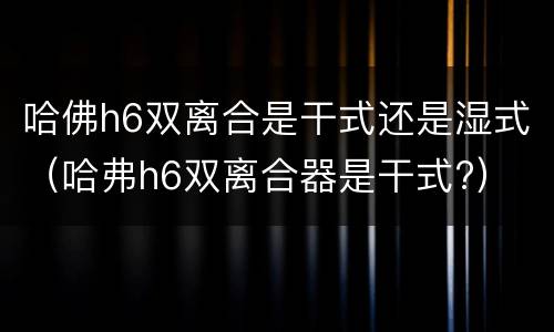 哈佛h6双离合是干式还是湿式（哈弗h6双离合器是干式?）