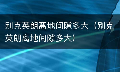 别克英朗离地间隙多大（别克英朗离地间隙多大）