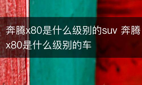 奔腾x80是什么级别的suv 奔腾x80是什么级别的车