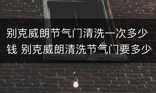 别克威朗节气门清洗一次多少钱 别克威朗清洗节气门要多少钱