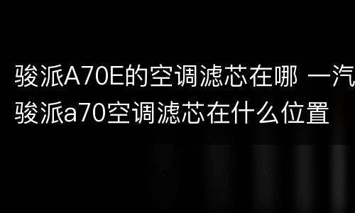 骏派A70E的空调滤芯在哪 一汽骏派a70空调滤芯在什么位置