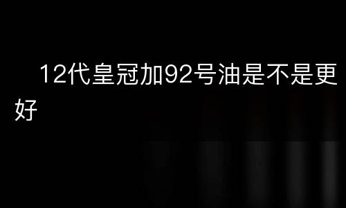 ​12代皇冠加92号油是不是更好