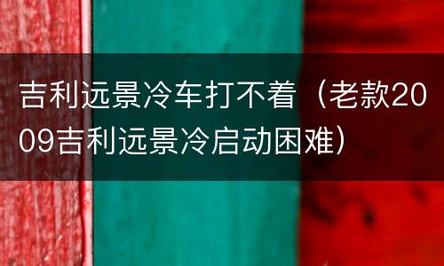 吉利远景冷车打不着（老款2009吉利远景冷启动困难）