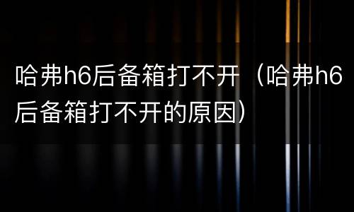 哈弗h6后备箱打不开（哈弗h6后备箱打不开的原因）